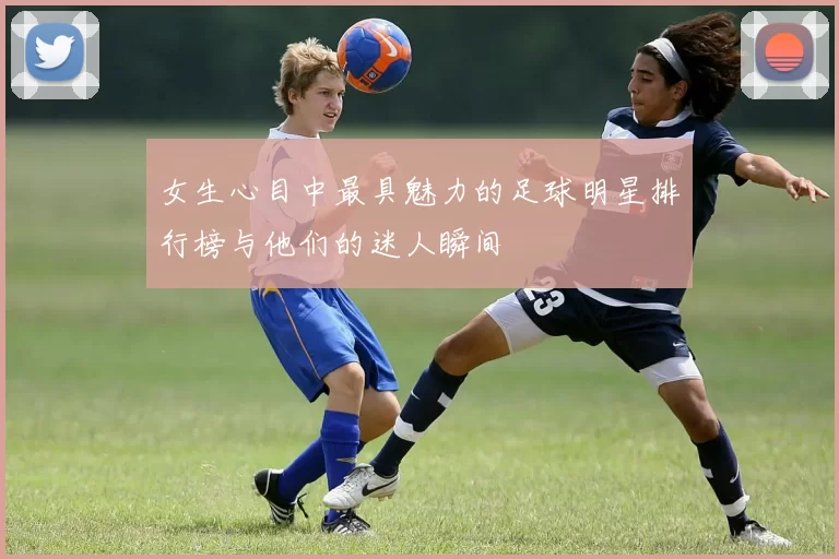 女生心目中最具魅力的足球明星排行榜与他们的迷人瞬间