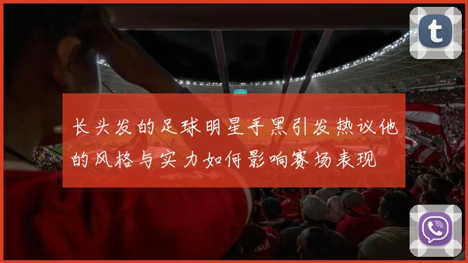 长头发的足球明星手黑引发热议他的风格与实力如何影响赛场表现