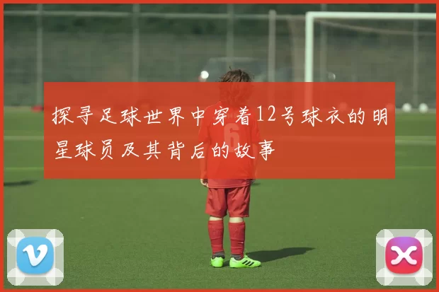 探寻足球世界中穿着12号球衣的明星球员及其背后的故事
