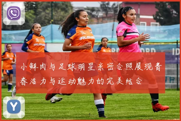 小鲜肉与足球明星亲密合照展现青春活力与运动魅力的完美结合