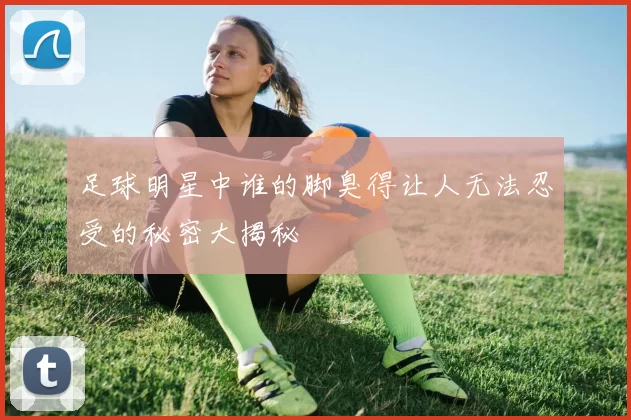 足球明星中谁的脚臭得让人无法忍受的秘密大揭秘