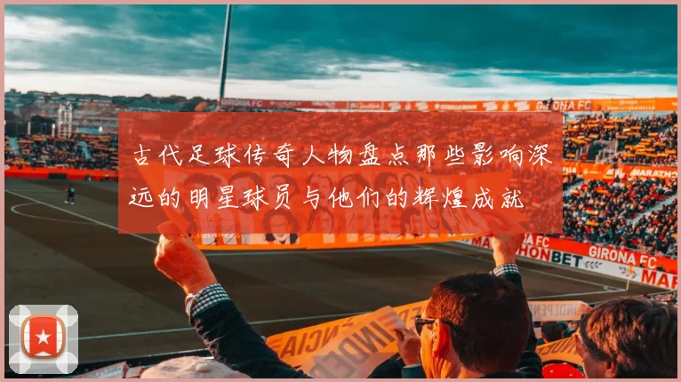 古代足球传奇人物盘点那些影响深远的明星球员与他们的辉煌成就