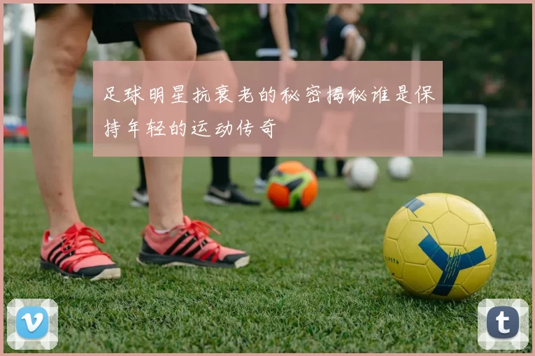 足球明星抗衰老的秘密揭秘谁是保持年轻的运动传奇