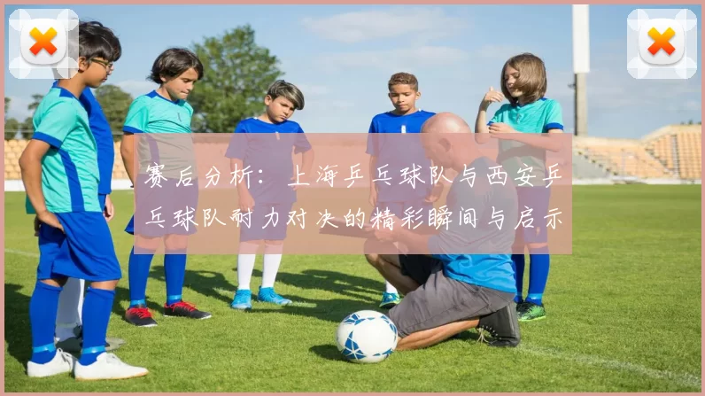 赛后分析：上海乒乓球队与西安乒乓球队耐力对决的精彩瞬间与启示