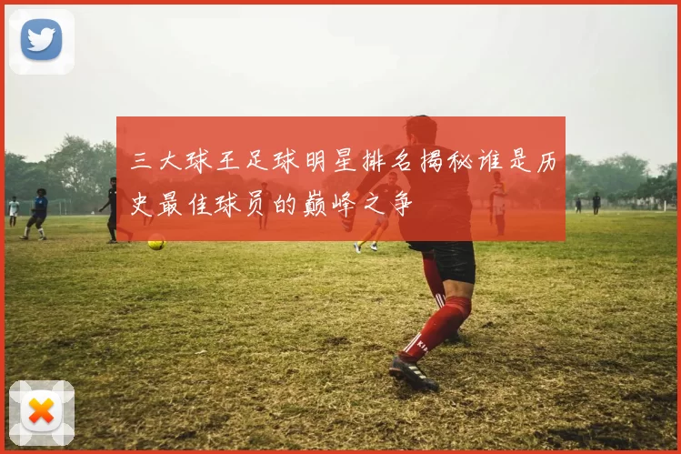 三大球王足球明星排名揭秘谁是历史最佳球员的巅峰之争